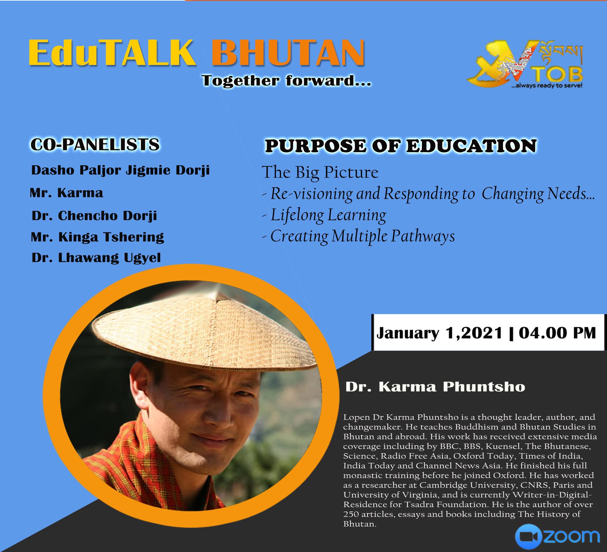 PANELIST 3 | PANEL 1: PURPOSE OF EDUCATION | 01.01.2021 | Dr. Karma Phuntsho | 
Thank you for accepting our humble invitation. 
Looking forward to an exciting conversation.
#TogetherForward

     ——————————————————————-
EduTALK BHUTAN: Together Forward 
Inspired by, and in response to, the Royal Address at the National Day Celebrations in Punakha on 17th of December, 2020, V-TOB is initiating a conversation on education through its online platform, EduTALK BHUTAN: Together Forward.  

A unique feature of these conversations is that the panelists will consist of individuals from all walks of life of the Bhutanese society. Participants will include educators, scholars, writers, consultants, youth, media specialists, entrepreneurs, among others. One common thread that binds them is that either they were associated with the education system in the past or they are still in the field of education but in a different system or role. In other words, this conversation will provide the platform for voices from outside the current education system in Bhutan. 

In the First Series, the conversation is divided into seven themes, with each theme taking up one session: 
1. January 1, 2021:  Purpose of Education
2. January 2, 2021: Technology in Education
3. January 3, 2021: Curriculum
4. January 4, 2021: Expectations 
5. January 5, 2021: Teacher Education and Professional Growth 
6. January 6, 2021: Transmission of Cultural Values and Traditions 
7. January 7, 2021: Social and Emotional Learning 

Panelists will share their expertise, or experience in the Bhutanese education system, their current views and beliefs and offer their solutions to address key issues.

V-TOB invites nominations of people who can contribute as panelists in the successive series and sessions, as it intends to collect views, expertise, opinions, ideas and solutions to this important issue facing our country.

#VTOB #EduTALK #bhutan #TogetherForward #education #PurposeofEducation #TechnologyinEducation #Curriculum #Expectations #TeacherEducationandProfessionalGrowth #TransmissionofCulturalValuesandTraditions #SocialandEmotionalLearning

PANELIST 3 | PANEL 1: PURPOSE OF EDUCATION | 01.01.2021 | Dr. Karma Phuntsho | 
Thank you for accepting our humble invitation. 
Looking forward to an exciting conversation.
#TogetherForward

     ——————————————————————-
EduTALK BHUTAN: Together Forward 
Inspired by, and in response to, the Royal Address at the National Day Celebrations in Punakha on 17th of December, 2020, V-TOB is initiating a conversation on education through its online platform, EduTALK BHUTAN: Together Forward.  

A unique feature of these conversations is that the panelists will consist of individuals from all walks of life of the Bhutanese society. Participants will include educators, scholars, writers, consultants, youth, media specialists, entrepreneurs, among others. One common thread that binds them is that either they were associated with the education system in the past or they are still in the field of education but in a different system or role. In other words, this conversation will provide the platform for voices from outside the current education system in Bhutan. 

In the First Series, the conversation is divided into seven themes, with each theme taking up one session: 
1. January 1, 2021:  Purpose of Education
2. January 2, 2021: Technology in Education
3. January 3, 2021: Curriculum
4. January 4, 2021: Expectations 
5. January 5, 2021: Teacher Education and Professional Growth 
6. January 6, 2021: Transmission of Cultural Values and Traditions 
7. January 7, 2021: Social and Emotional Learning 

Panelists will share their expertise, or experience in the Bhutanese education system, their current views and beliefs and offer their solutions to address key issues.

V-TOB invites nominations of people who can contribute as panelists in the successive series and sessions, as it intends to collect views, expertise, opinions, ideas and solutions to this important issue facing our country.

#VTOB #EduTALK #bhutan #TogetherForward #education #PurposeofEducation #TechnologyinEducation #Curriculum #Expectations #TeacherEducationandProfessionalGrowth #TransmissionofCulturalValuesandTraditions #SocialandEmotionalLearning