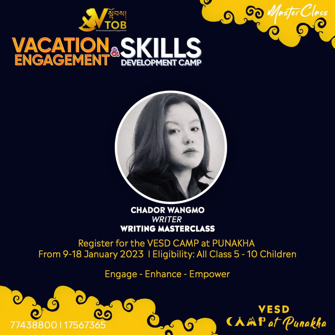 Master Class by Exclusive Guest Facilitators is one of the key programs at the VESD Camp. One of our first MasteClass Facilitators is Ms. Chador Wangmo. Chador is a most loved writer who has authored many children’s books, novels and other literary works. She will be doing a MasterClass on Writing for the participants at the Camp.
Register for the VESD Camp at Punakha 🌀
✨REGISTRATION OPEN 🔆
🌀Name of Camp: VTOB Vacation Engagement and Skills Development Camp
🌀Theme: Engage-Enhance-Empower
🌀Dates and Location: 8 January Reporting and 9-18 January, 2023 at Dashiding HSS, Punakha
🌀 Camp Time: 7.00 AM to 9.30 PM
🌀 Camp Mode: Day and Night
🌀 Expected Participants: 300 Class 5-10 Children
🌀Program Mode: 80% Practical 20%Theory
🌀Programs:
1. STEM
2. Reading, Writing and Oral Advocacy
3. Mobile Coding
4. Creative Art
5. Media Literacy
6. Dance
7.Entrepreneurship
8. MasterClass
🌀Fees: Nu. 5000 (Includes meals, refreshments, course materials, courses, rooms)
Register via Google Form/ Telegram/WhatsApp with 77438800 or buy our camp tickets.
Google Form Link:
https://forms.gle/MSfi5q9SUxgZ8tPL9
🌀Contact Person: Sonam Norbu, 77438800