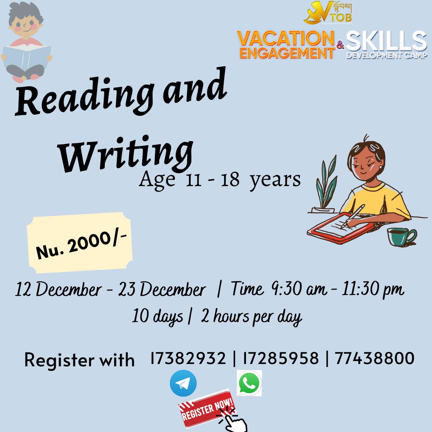 🔅Vacation is ON and we are FULL ON to give the Best Engagement and Skills Development programs.
Register for Batch 1 programs at VTOB.
📍Register with 17382932 | 17285958 | 77438800 through Telegram or WhatsApp
📍UPDATE ON CHANGE IN DATES ✳️
🔅VTOB Vacation Engagement and Skills Development Programs 🔆
✨BATCH 1 REGISTRATION OPEN ✨
🌀ABC Camp for Little Champs
Age 5-11
9-5 PM x 10 days : Nu. 4000
9-1 PM x 10 days :Nu. 3000
2-5 PM x 10 days : Nu. 2500
Admission open anytime from December to January end.
🌀Academic Coaching
All Classes
1000- 2000 Per Subject
Admission open anytime from December to January end.
🌀Vacation Engagement and Skills Development Camp
Dashiding HSS, Punakha
January 8 Reporting
January 9-18 Camp
Nu. 5000 (Fees cover everything)
🌀Coding
Age 6-16
Time 10-12 Noon
Date 12
14- 30 December
Nu. 3000
🌀 Multimedia
Age 11-18
Time 1:30 - 3:30 pm
Date 14- 24 December
Nu. 2000
🌀Creative Arts
Age 11-18
Time 2:15 - 4:15 pm
Date 14- 24 December
Nu. 2000
🌀DIY Projects
Age 11-18
Time 11- 1 PM
Date 14- 24 December
Nu. 2000
🌀Dzongkha Improvement Program
All Classes
Time 3-5 pm
Date 14- 24 December
Nu. 2000
🌀Reading and Writing
Age 11-18
Time 9.30-11.30 AM
Date 14- 24 December
Nu. 2000
🌀STEM
Age 11-18
Time 10-12 Noon
Date 14- 24 December
Nu. 2000
🌀Dance Classes
Age 11-18
Time 12-2 PM
Date 14- 24 December
Nu. 2000
🌀Baking Basics for Seniors
Age 11-18
Time 9.30-11.30
Date 14- 24 December
Nu. 2000
🌀Baking Basics for Juniors
Age 11-18
Time 12-2 PM
Date 14- 24 December
Nu. 2000
Register with 17382932 | 17285958 | 77438800 through Telegram or WhatsApp