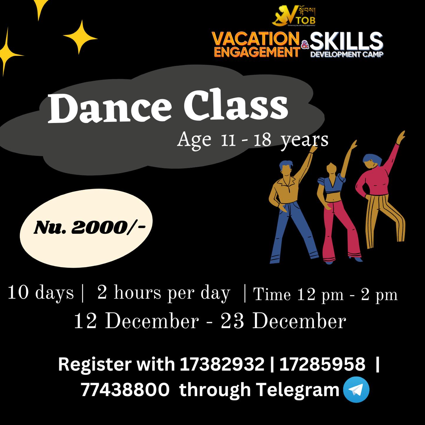 🔅Vacation is ON and we are FULL ON to give the Best Engagement and Skills Development programs.
Register for Batch 1 programs at VTOB.
📍Register with 17382932 | 17285958 | 77438800 through Telegram or WhatsApp
📍UPDATE ON CHANGE IN DATES ✳️
🔅VTOB Vacation Engagement and Skills Development Programs 🔆
✨BATCH 1 REGISTRATION OPEN ✨
🌀ABC Camp for Little Champs
Age 5-11
9-5 PM x 10 days : Nu. 4000
9-1 PM x 10 days :Nu. 3000
2-5 PM x 10 days : Nu. 2500
Admission open anytime from December to January end.
🌀Academic Coaching
All Classes
1000- 2000 Per Subject
Admission open anytime from December to January end.
🌀Vacation Engagement and Skills Development Camp
Dashiding HSS, Punakha
January 8 Reporting
January 9-18 Camp
Nu. 5000 (Fees cover everything)
🌀Coding
Age 6-16
Time 10-12 Noon
Date 12
14- 30 December
Nu. 3000
🌀 Multimedia
Age 11-18
Time 1:30 - 3:30 pm
Date 14- 24 December
Nu. 2000
🌀Creative Arts
Age 11-18
Time 2:15 - 4:15 pm
Date 14- 24 December
Nu. 2000
🌀DIY Projects
Age 11-18
Time 11- 1 PM
Date 14- 24 December
Nu. 2000
🌀Dzongkha Improvement Program
All Classes
Time 3-5 pm
Date 14- 24 December
Nu. 2000
🌀Reading and Writing
Age 11-18
Time 9.30-11.30 AM
Date 14- 24 December
Nu. 2000
🌀STEM
Age 11-18
Time 10-12 Noon
Date 14- 24 December
Nu. 2000
🌀Dance Classes
Age 11-18
Time 12-2 PM
Date 14- 24 December
Nu. 2000
🌀Baking Basics for Seniors
Age 11-18
Time 9.30-11.30
Date 14- 24 December
Nu. 2000
🌀Baking Basics for Juniors
Age 11-18
Time 12-2 PM
Date 14- 24 December
Nu. 2000
Register with 17382932 | 17285958 | 77438800 through Telegram or WhatsApp