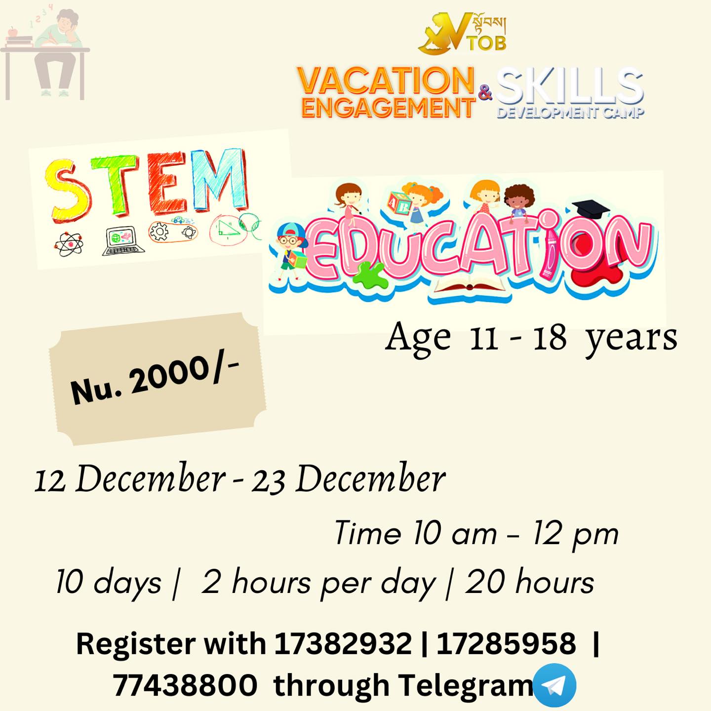 🔅Vacation is ON and we are FULL ON to give the Best Engagement and Skills Development programs.
Register for Batch 1 programs at VTOB.
📍Register with 17382932 | 17285958 | 77438800 through Telegram or WhatsApp
📍UPDATE ON CHANGE IN DATES ✳️
🔅VTOB Vacation Engagement and Skills Development Programs 🔆
✨BATCH 1 REGISTRATION OPEN ✨
🌀ABC Camp for Little Champs
Age 5-11
9-5 PM x 10 days : Nu. 4000
9-1 PM x 10 days :Nu. 3000
2-5 PM x 10 days : Nu. 2500
Admission open anytime from December to January end.
🌀Academic Coaching
All Classes
1000- 2000 Per Subject
Admission open anytime from December to January end.
🌀Vacation Engagement and Skills Development Camp
Dashiding HSS, Punakha
January 8 Reporting
January 9-18 Camp
Nu. 5000 (Fees cover everything)
🌀Coding
Age 6-16
Time 10-12 Noon
Date 12
14- 30 December
Nu. 3000
🌀 Multimedia
Age 11-18
Time 1:30 - 3:30 pm
Date 14- 24 December
Nu. 2000
🌀Creative Arts
Age 11-18
Time 2:15 - 4:15 pm
Date 14- 24 December
Nu. 2000
🌀DIY Projects
Age 11-18
Time 11- 1 PM
Date 14- 24 December
Nu. 2000
🌀Dzongkha Improvement Program
All Classes
Time 3-5 pm
Date 14- 24 December
Nu. 2000
🌀Reading and Writing
Age 11-18
Time 9.30-11.30 AM
Date 14- 24 December
Nu. 2000
🌀STEM
Age 11-18
Time 10-12 Noon
Date 14- 24 December
Nu. 2000
🌀Dance Classes
Age 11-18
Time 12-2 PM
Date 14- 24 December
Nu. 2000
🌀Baking Basics for Seniors
Age 11-18
Time 9.30-11.30
Date 14- 24 December
Nu. 2000
🌀Baking Basics for Juniors
Age 11-18
Time 12-2 PM
Date 14- 24 December
Nu. 2000
Register with 17382932 | 17285958 | 77438800 through Telegram or WhatsApp