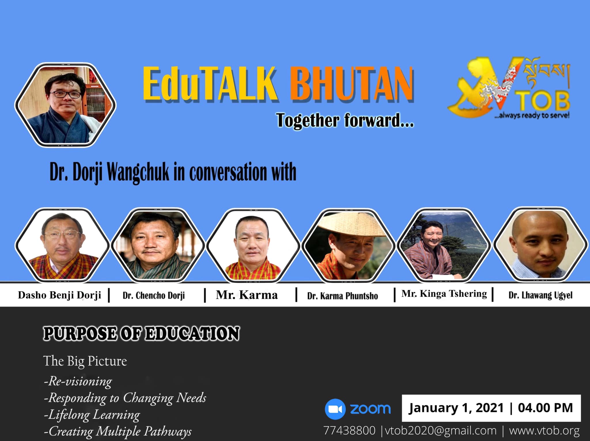 EduTALK BHUTAN: Together Forward 
Inspired by, and in response to, the Royal Address at the National Day Celebrations in Punakha on 17th of December, 2020, V-TOB is initiating a conversation on education through its online platform, EduTALK BHUTAN: Together Forward.  

A unique feature of these conversations is that the panelists will consist of individuals from all walks of life of the Bhutanese society. Participants will include educators, scholars, writers, consultants, youth, media specialists, entrepreneurs, among others. One common thread that binds them is that either they were associated with the education system in the past or they are still in the field of education but in a different system or role. In other words, this conversation will provide the platform for voices from outside the current education system in Bhutan. 

In the First Series, the conversation is divided into seven themes, with each theme taking up one session: 
1. January 1, 2021:  Purpose of Education
2. January 2, 2021: Technology in Education
3. January 3, 2021: Curriculum
4. January 4, 2021: Expectations 
5. January 5, 2021: Teacher Education and Professional Growth 
6. January 6, 2021: Transmission of Cultural Values and Traditions 
7. January 7, 2021: Social and Emotional Learning 

Panelists will share their expertise, or experience in the Bhutanese education system, their current views and beliefs and offer their solutions to address key issues.

V-TOB invites nominations of people who can contribute as panelists in the successive series and sessions, as it intends to collect views, expertise, opinions, ideas and solutions to this important issue facing our country.

www.vtob.org | vtob2020@gmail.com | 77438800

#VTOB #EduTALK #bhutan #TogetherForward #education #PurposeofEducation #TechnologyinEducation #Curriculum #Expectations #TeacherEducationandProfessionalGrowth #TransmissionofCulturalValuesandTraditions #SocialandEmotionalLearning