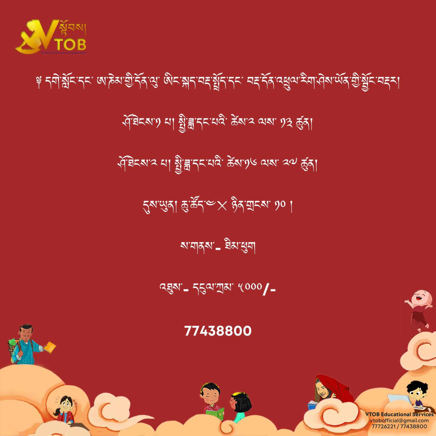 ༈ དགེ་སློང་དང་ ཨ་ཎེམ་གྱི་དོན་ལུ་ ཨིང་སྐད་བརྡ་སྤྲོད་དང་ བརྡ་དོན་འཕྲུལ་རིག་ཤེས་ཡོན་གྱི་སྦྱོང་བརྡར།
ཤོ་ཐེངས་༡ པ། སྤྱི་ཟླ་དང་པའི་ ཚེས་༢ ལས་ ༡༣ ཚུན།
ཤོ་ཐེངས་༢ པ། སྤྱི་ཟླ་དང་པའི་ ཚེས་༡༦ ལས་ ༢༧ ཚུན།
དུས་ཡུན། ཆུ་ཚོད་༤྾ ཉིན་གྲངས་ ༡༠ །
ས་གནས་- ཐིམ་ཕུག
འཐུས་- དངུལ་ཀྲམ་ ༥༠༠༠/-
Call 77438800
༈ དགེ་སློང་དང་ ཨ་ཎེམ་གྱི་དོན་ལུ་ ཨིང་སྐད་བརྡ་སྤྲོད་དང་ བརྡ་དོན་འཕྲུལ་རིག་ཤེས་ཡོན་གྱི་སྦྱོང་བརྡར།
ཤོ་ཐེངས་༡ པ། སྤྱི་ཟླ་དང་པའི་ ཚེས་༢ ལས་ ༡༣ ཚུན།
ཤོ་ཐེངས་༢ པ། སྤྱི་ཟླ་དང་པའི་ ཚེས་༡༦ ལས་ ༢༧ ཚུན།
དུས་ཡུན། ཆུ་ཚོད་༤྾ ཉིན་གྲངས་ ༡༠ །
ས་གནས་- ཐིམ་ཕུག
འཐུས་- དངུལ་ཀྲམ་ ༥༠༠༠/-
Call 77438800