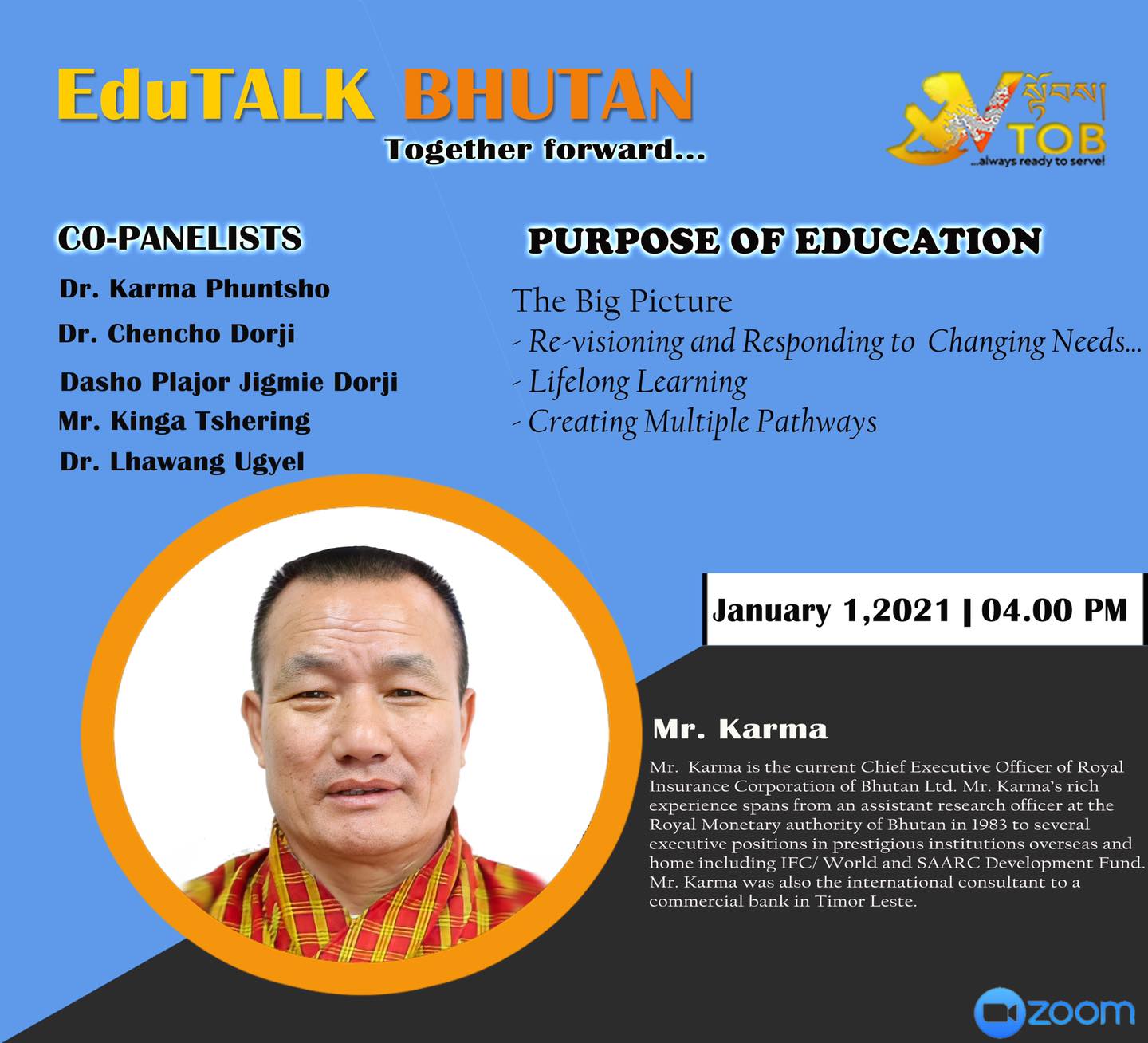 PANELIST 2 | PANEL 1: PURPOSE OF EDUCATION | 01.01.2021 | Mr. Karma | 
Thank you for accepting our humble invitation. 
Looking forward to an exciting conversation.
#TogetherForward

     ——————————————————————-
EduTALK BHUTAN: Together Forward 
Inspired by, and in response to, the Royal Address at the National Day Celebrations in Punakha on 17th of December, 2020, V-TOB is initiating a conversation on education through its online platform, EduTALK BHUTAN: Together Forward.  

A unique feature of these conversations is that the panelists will consist of individuals from all walks of life of the Bhutanese society. Participants will include educators, scholars, writers, consultants, youth, media specialists, entrepreneurs, among others. One common thread that binds them is that either they were associated with the education system in the past or they are still in the field of education but in a different system or role. In other words, this conversation will provide the platform for voices from outside the current education system in Bhutan. 

In the First Series, the conversation is divided into seven themes, with each theme taking up one session: 
1. January 1, 2021:  Purpose of Education
2. January 2, 2021: Technology in Education
3. January 3, 2021: Curriculum
4. January 4, 2021: Expectations 
5. January 5, 2021: Teacher Education and Professional Growth 
6. January 6, 2021: Transmission of Cultural Values and Traditions 
7. January 7, 2021: Social and Emotional Learning 

Panelists will share their expertise, or experience in the Bhutanese education system, their current views and beliefs and offer their solutions to address key issues.

V-TOB invites nominations of people who can contribute as panelists in the successive series and sessions, as it intends to collect views, expertise, opinions, ideas and solutions to this important issue facing our country.

#VTOB #EduTALK #bhutan #TogetherForward #education #PurposeofEducation #TechnologyinEducation #Curriculum #Expectations #TeacherEducationandProfessionalGrowth #TransmissionofCulturalValuesandTraditions #SocialandEmotionalLearning

PANELIST 2 | PANEL 1: PURPOSE OF EDUCATION | 01.01.2021 | Mr. Karma | 
Thank you for accepting our humble invitation. 
Looking forward to an exciting conversation.
#TogetherForward

     ——————————————————————-
EduTALK BHUTAN: Together Forward 
Inspired by, and in response to, the Royal Address at the National Day Celebrations in Punakha on 17th of December, 2020, V-TOB is initiating a conversation on education through its online platform, EduTALK BHUTAN: Together Forward.  

A unique feature of these conversations is that the panelists will consist of individuals from all walks of life of the Bhutanese society. Participants will include educators, scholars, writers, consultants, youth, media specialists, entrepreneurs, among others. One common thread that binds them is that either they were associated with the education system in the past or they are still in the field of education but in a different system or role. In other words, this conversation will provide the platform for voices from outside the current education system in Bhutan. 

In the First Series, the conversation is divided into seven themes, with each theme taking up one session: 
1. January 1, 2021:  Purpose of Education
2. January 2, 2021: Technology in Education
3. January 3, 2021: Curriculum
4. January 4, 2021: Expectations 
5. January 5, 2021: Teacher Education and Professional Growth 
6. January 6, 2021: Transmission of Cultural Values and Traditions 
7. January 7, 2021: Social and Emotional Learning 

Panelists will share their expertise, or experience in the Bhutanese education system, their current views and beliefs and offer their solutions to address key issues.

V-TOB invites nominations of people who can contribute as panelists in the successive series and sessions, as it intends to collect views, expertise, opinions, ideas and solutions to this important issue facing our country.

#VTOB #EduTALK #bhutan #TogetherForward #education #PurposeofEducation #TechnologyinEducation #Curriculum #Expectations #TeacherEducationandProfessionalGrowth #TransmissionofCulturalValuesandTraditions #SocialandEmotionalLearning
