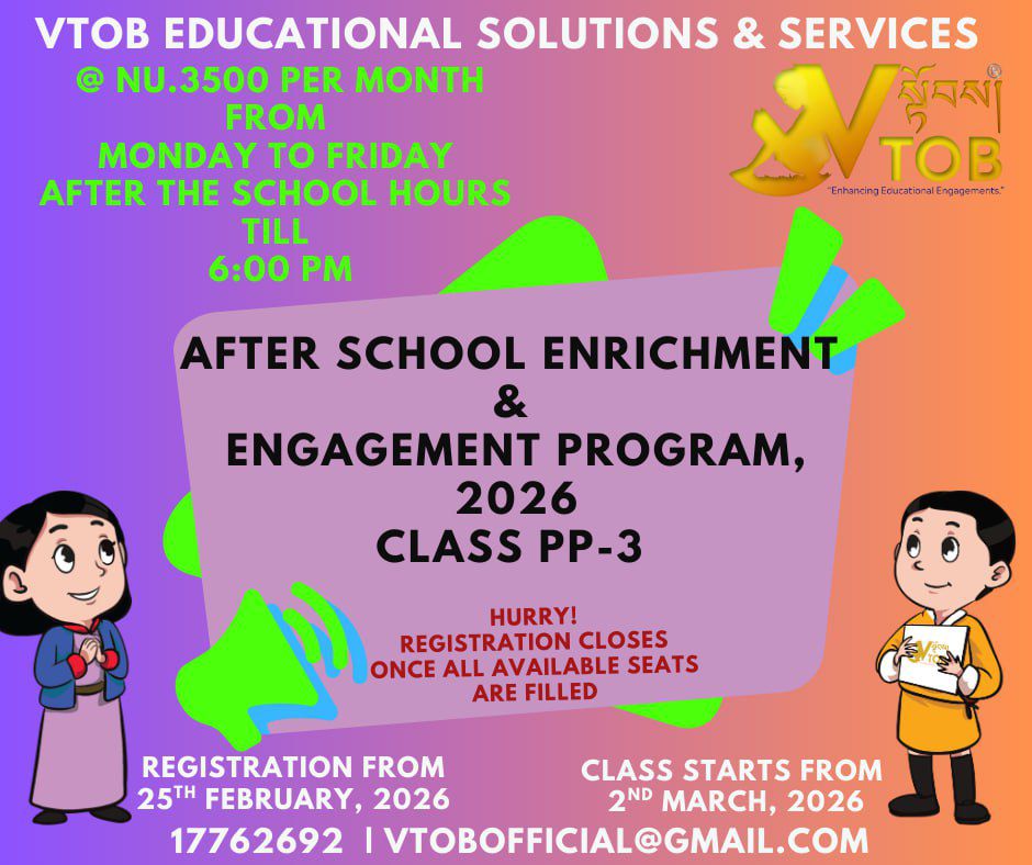 Looking for a safe, engaging, and educational space for your little ones after school? Our 2026 Enrichment & Engagement Program is now open for Classes PP-3!
​When: Monday – Friday (Until 6:00 PM)
​Cost: Nu. 3500/month
​Starts: 2nd March, 2026
​Seats are limited and filling fast. Secure your child's spot today!
📞 Call 17762692 | 📧 vtobofficial@gmail.com

Looking for a safe, engaging, and educational space for your little ones after school? Our 2026 Enrichment & Engagement Program is now open for Classes PP-3!
​When: Monday – Friday (Until 6:00 PM)
​Cost: Nu. 3500/month
​Starts: 2nd March, 2026
​Seats are limited and filling fast. Secure your child's spot today!
📞 Call 17762692 | 📧 vtobofficial@gmail.com