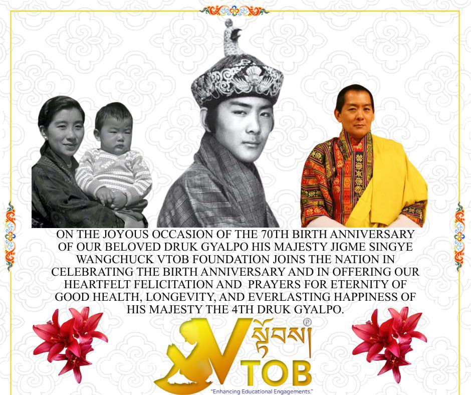 On the joyous occasion of the 70th Birth Anniversary of our beloved Druk Gyalpo His Majesty Jigme Singye Wangchuck VTOB Foundation joins the Nation in celebrating the Birth Anniversary and in offering our heartfelt felicitation and  prayers for eternity of good health, longevity, and everlasting happiness of His Majesty the 4th Druk Gyalpo.