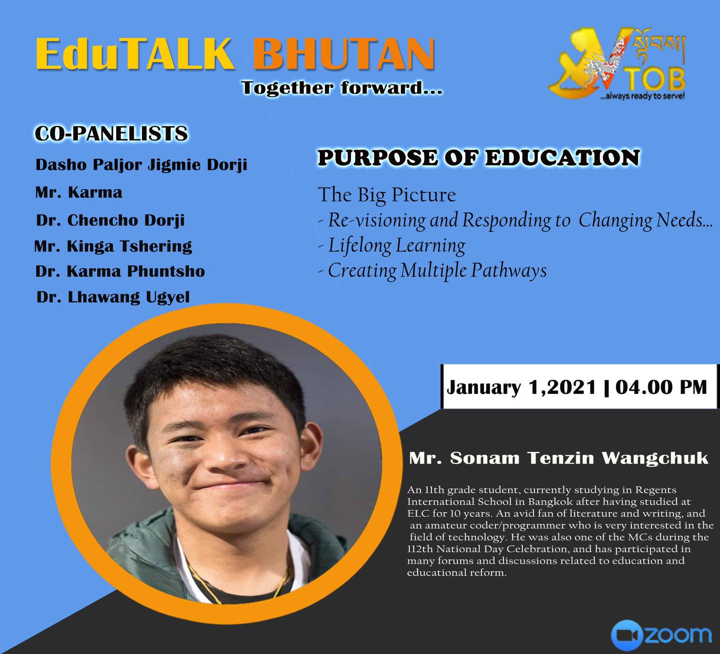 PANELIST 7 | PANEL 1: PURPOSE OF EDUCATION | 01.01.2021 | Mr. Sonam Tenzin Wangchuk | 
Thank you for accepting our humble invitation. 
Looking forward to an exciting conversation.
#TogetherForward

     ——————————————————————-
EduTALK BHUTAN: Together Forward 
Inspired by, and in response to, the Royal Address at the National Day Celebrations in Punakha on 17th of December, 2020, V-TOB is initiating a conversation on education through its online platform, EduTALK BHUTAN: Together Forward.  

A unique feature of these conversations is that the panelists will consist of individuals from all walks of life of the Bhutanese society. Participants will include educators, scholars, writers, consultants, youth, media specialists, entrepreneurs, among others. One common thread that binds them is that either they were associated with the education system in the past or they are still in the field of education but in a different system or role. In other words, this conversation will provide the platform for voices from outside the current education system in Bhutan. 

In the First Series, the conversation is divided into seven themes, with each theme taking up one session: 
1. January 1, 2021:  Purpose of Education
2. January 2, 2021: Technology in Education
3. January 3, 2021: Curriculum
4. January 4, 2021: Expectations 
5. January 5, 2021: Teacher Education and Professional Growth 
6. January 6, 2021: Transmission of Cultural Values and Traditions 
7. January 7, 2021: Social and Emotional Learning 

Panelists will share their expertise, or experience in the Bhutanese education system, their current views and beliefs and offer their solutions to address key issues.

V-TOB invites nominations of people who can contribute as panelists in the successive series and sessions, as it intends to collect views, expertise, opinions, ideas and solutions to this important issue facing our country.

#VTOB #EduTALK #bhutan #TogetherForward #education #PurposeofEducation #TechnologyinEducation #Curriculum #Expectations #TeacherEducationandProfessionalGrowth #TransmissionofCulturalValuesandTraditions #SocialandEmotionalLearning

PANELIST 7 | PANEL 1: PURPOSE OF EDUCATION | 01.01.2021 | Mr. Sonam Tenzin Wangchuk | 
Thank you for accepting our humble invitation. 
Looking forward to an exciting conversation.
#TogetherForward

     ——————————————————————-
EduTALK BHUTAN: Together Forward 
Inspired by, and in response to, the Royal Address at the National Day Celebrations in Punakha on 17th of December, 2020, V-TOB is initiating a conversation on education through its online platform, EduTALK BHUTAN: Together Forward.  

A unique feature of these conversations is that the panelists will consist of individuals from all walks of life of the Bhutanese society. Participants will include educators, scholars, writers, consultants, youth, media specialists, entrepreneurs, among others. One common thread that binds them is that either they were associated with the education system in the past or they are still in the field of education but in a different system or role. In other words, this conversation will provide the platform for voices from outside the current education system in Bhutan. 

In the First Series, the conversation is divided into seven themes, with each theme taking up one session: 
1. January 1, 2021:  Purpose of Education
2. January 2, 2021: Technology in Education
3. January 3, 2021: Curriculum
4. January 4, 2021: Expectations 
5. January 5, 2021: Teacher Education and Professional Growth 
6. January 6, 2021: Transmission of Cultural Values and Traditions 
7. January 7, 2021: Social and Emotional Learning 

Panelists will share their expertise, or experience in the Bhutanese education system, their current views and beliefs and offer their solutions to address key issues.

V-TOB invites nominations of people who can contribute as panelists in the successive series and sessions, as it intends to collect views, expertise, opinions, ideas and solutions to this important issue facing our country.

#VTOB #EduTALK #bhutan #TogetherForward #education #PurposeofEducation #TechnologyinEducation #Curriculum #Expectations #TeacherEducationandProfessionalGrowth #TransmissionofCulturalValuesandTraditions #SocialandEmotionalLearning