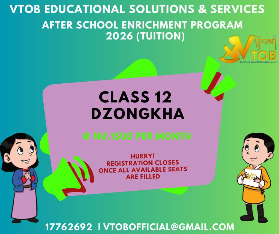 Class 12 Boards are Coming. Is Your Dzongkha Ready? 🇧🇹⏳

The gap between 'speaking Dzongkha' and 'writing Class 12-level Dzongkha' is the difference between a pass and a great score. Don't fall behind.

The VTOB Solution:

Focused Composition Techniques

Grammar enhancement 

Exam-Specific Preparation

Affordable at Nu. 1500/month.

Hurry! Registration Closes Once All Available Seats Are Filled.
17762692 | VTOBOFFICIAL@GMAIL.COM

Class 12 Boards are Coming. Is Your Dzongkha Ready? 🇧🇹⏳

The gap between 'speaking Dzongkha' and 'writing Class 12-level Dzongkha' is the difference between a pass and a great score. Don't fall behind.

The VTOB Solution:

Focused Composition Techniques

Grammar enhancement 

Exam-Specific Preparation

Affordable at Nu. 1500/month.

Hurry! Registration Closes Once All Available Seats Are Filled.
17762692 | VTOBOFFICIAL@GMAIL.COM