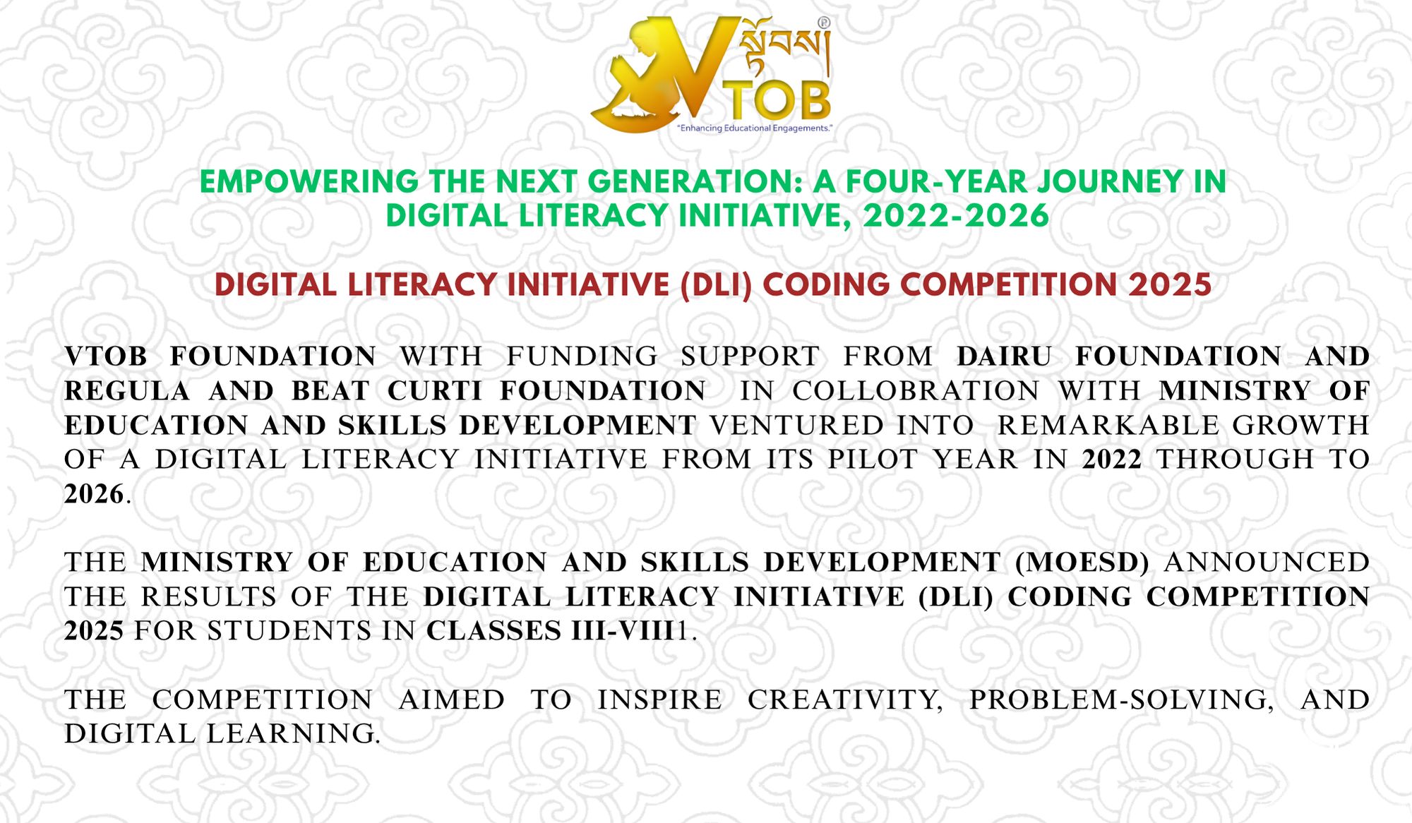 Digital Literacy Initiative (DLI) Coding Competition 2025 (Class III-VIII)

The VTOB Foundation  is pleased to announce the results of the Digital Literacy Initiative (DLI) Coding Competition 2025 endorsed by The Ministry of Education and Skills Development (MoESD) , an inspiring journey of creativity, problem-solving, and digital learning among students from Classes III–VIII.

The competition was held under two categories — Primary (ScratchJr & Scratch) and Secondary (Micro:bits & Python Turtle) giving students hands-on experience in block coding and computational thinking.

Before the final round, 47 out of 60 DLI schools submitted their projects across the four platforms, documenting their learning journeys and innovative ideas. The first round of evaluation on September 28, 2025 shortlisted 15 primary and 10 secondary schools, which advanced to the final virtual presentation on November 2, 2025. During the finals, students showcased their coding projects before an evaluation panel, demonstrating how digital skills can be used to solve real-world problems and express creativity.

The DLI Coding Competition 2025 was organized in collaboration with the VTOB Foundation, under the Digital Literacy Initiative supported by The Dariu Foundation and Regula and BEAT Curti Foundation. Since its launch in 2022, the DLI programme has been implemented in 68 schools across 20 Dzongkhags and 4 Thromdes, reaching thousands of learners. Over the past three years, the initiative has distributed 770 laptops and 310 Micro:bits to these schools and trained 215 teachers in ICT skills and block coding to promote creativity, critical thinking, and problem-solving among primary students directly benefiting more than 25000 students.

#SherigBhutan
https://www.facebook.com/SherigBhutan
# The Dariu Foundation
https://dariu.org/
https://www.facebook.com/dariufoundation
#Regula and Beat Curti Foundation
#The Dariu Foundation Vietnam 
https://www.facebook.com/dariufoundationvietnam